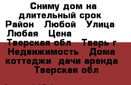 Сниму дом на длительный срок › Район ­ Любой › Улица ­ Любая › Цена ­ 7000-8000 - Тверская обл., Тверь г. Недвижимость » Дома, коттеджи, дачи аренда   . Тверская обл.